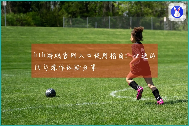 hth游戏官网入口使用指南：快速访问与操作体验分享